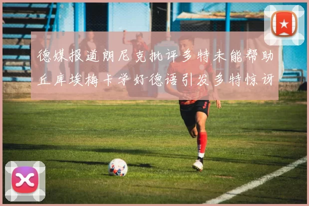 德媒报道朗尼克批评多特未能帮助丘库埃梅卡学好德语引发多特惊讶