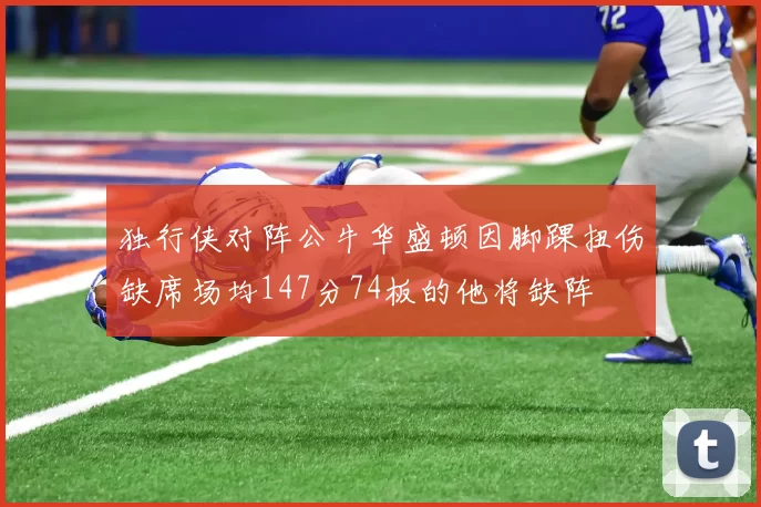 独行侠对阵公牛华盛顿因脚踝扭伤缺席场均147分74板的他将缺阵