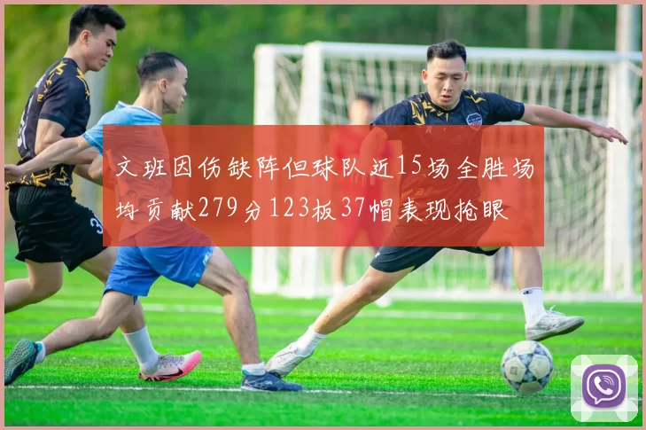 文班因伤缺阵但球队近15场全胜场均贡献279分123板37帽表现抢眼