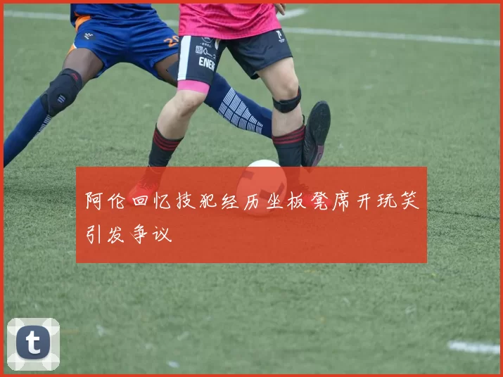 阿伦回忆技犯经历坐板凳席开玩笑引发争议