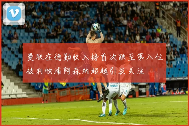 曼联在德勤收入榜首次跌至第八位被利物浦阿森纳超越引发关注