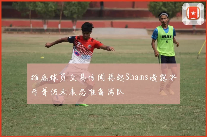 雄鹿球员交易传闻再起Shams透露字母哥仍未表态准备离队