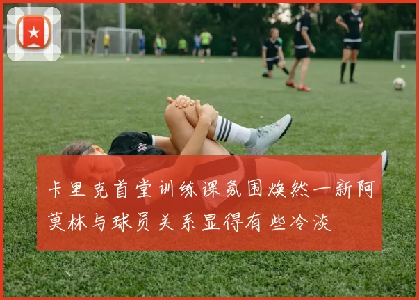 卡里克首堂训练课氛围焕然一新阿莫林与球员关系显得有些冷淡