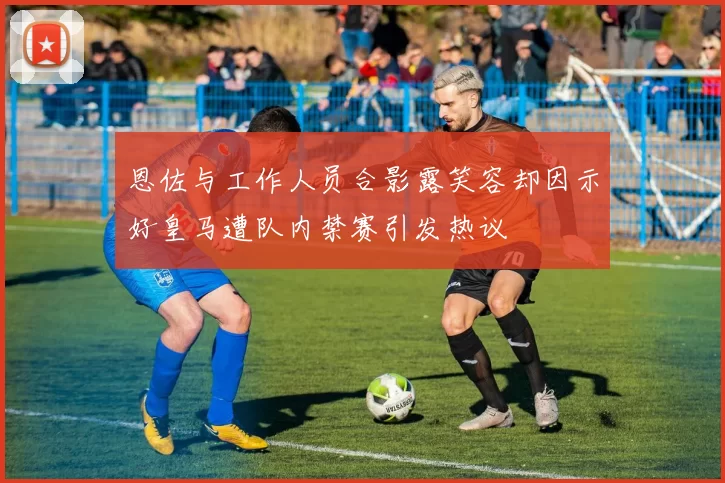恩佐与工作人员合影露笑容却因示好皇马遭队内禁赛引发热议