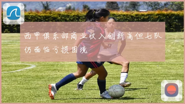西甲俱乐部商业收入创新高但七队仍面临亏损困境