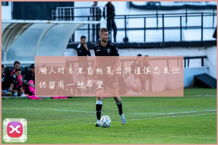 湖人对东里首轮复出持谨慎态度但仍留有一丝希望