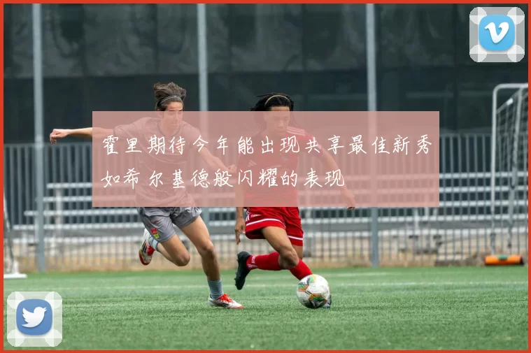 霍里期待今年能出现共享最佳新秀如希尔基德般闪耀的表现