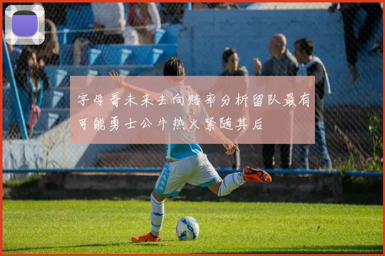 字母哥未来去向赔率分析留队最有可能勇士公牛热火紧随其后
