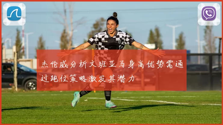 杰伦威分析文班亚马身高优势需通过跑位策略激发其潜力