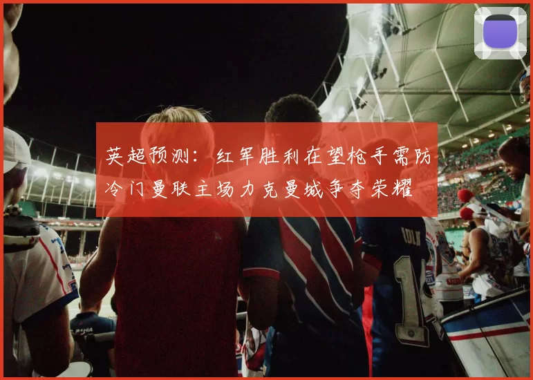 英超预测：红军胜利在望枪手需防冷门曼联主场力克曼城争夺荣耀