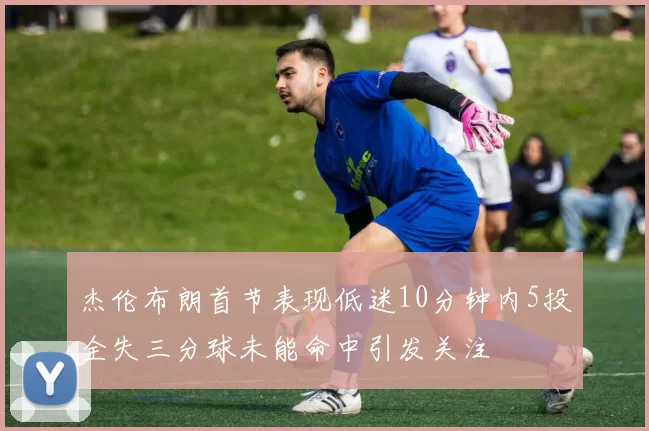 杰伦布朗首节表现低迷10分钟内5投全失三分球未能命中引发关注