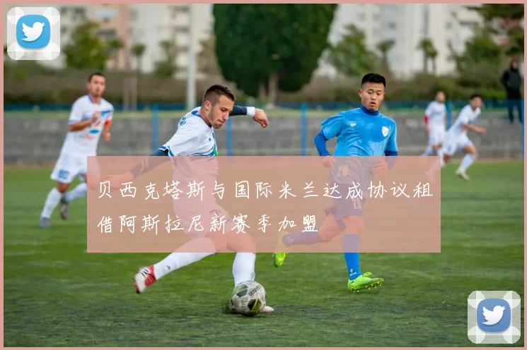 贝西克塔斯与国际米兰达成协议租借阿斯拉尼新赛季加盟